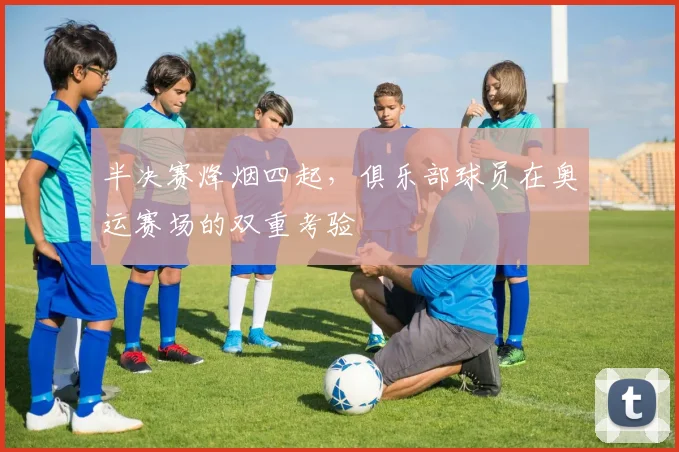 半决赛烽烟四起，俱乐部球员在奥运赛场的双重考验