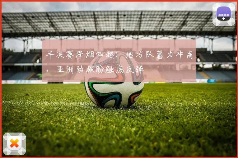 半决赛烽烟四起：地方队蓄力冲高，亚洲劲旅盼触底反弹
