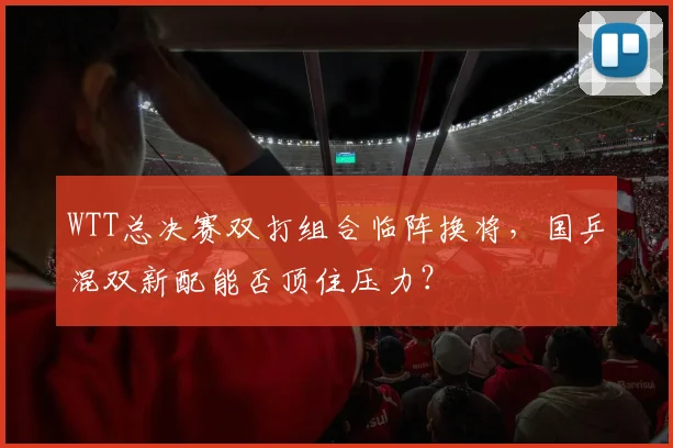 WTT总决赛双打组合临阵换将，国乒混双新配能否顶住压力？