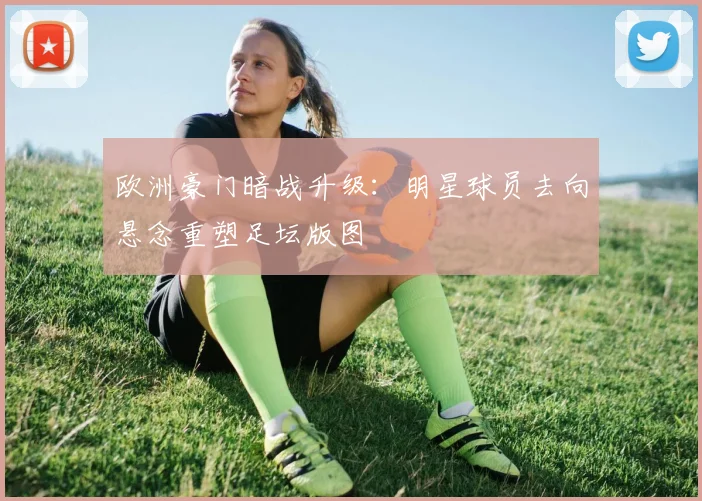 欧洲豪门暗战升级：明星球员去向悬念重塑足坛版图