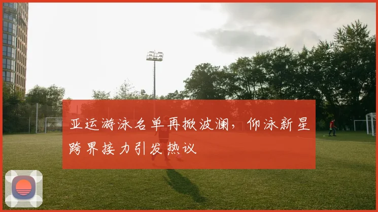 亚运游泳名单再掀波澜，仰泳新星跨界接力引发热议