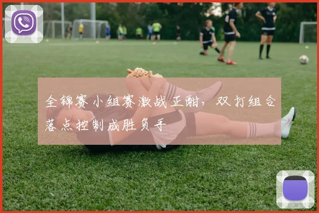 全锦赛小组赛激战正酣，双打组合落点控制成胜负手