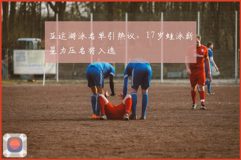 亚运游泳名单引热议，17岁蛙泳新星力压名将入选