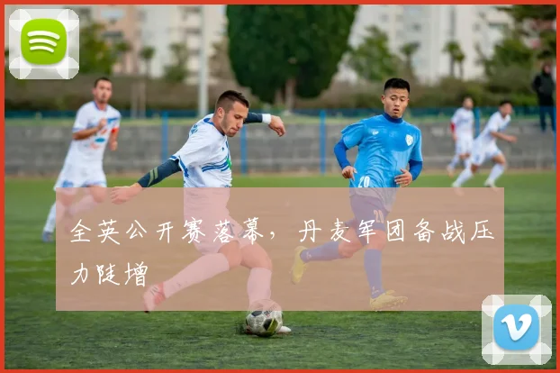 全英公开赛落幕，丹麦军团备战压力陡增