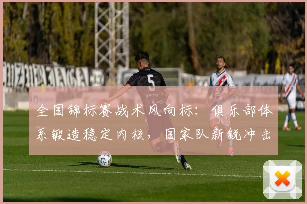 全国锦标赛战术风向标：俱乐部体系锻造稳定内核，国家队新锐冲击格局
