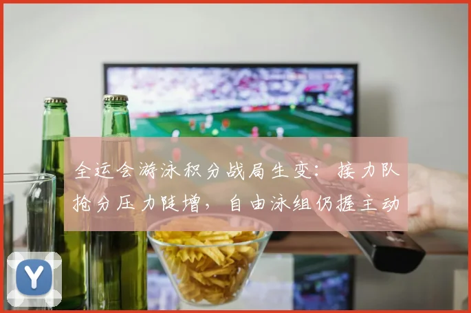 全运会游泳积分战局生变：接力队抢分压力陡增，自由泳组仍握主动权