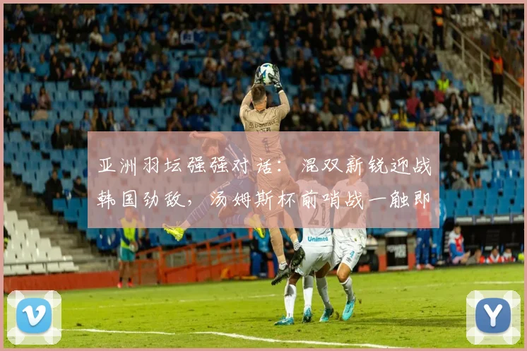 亚洲羽坛强强对话：混双新锐迎战韩国劲敌，汤姆斯杯前哨战一触即发