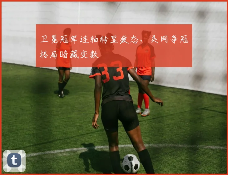 卫冕冠军连轴转显疲态，美网争冠格局暗藏变数