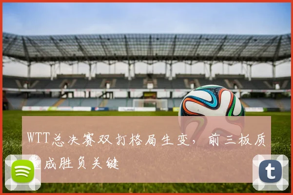 WTT总决赛双打格局生变，前三板质量成胜负关键