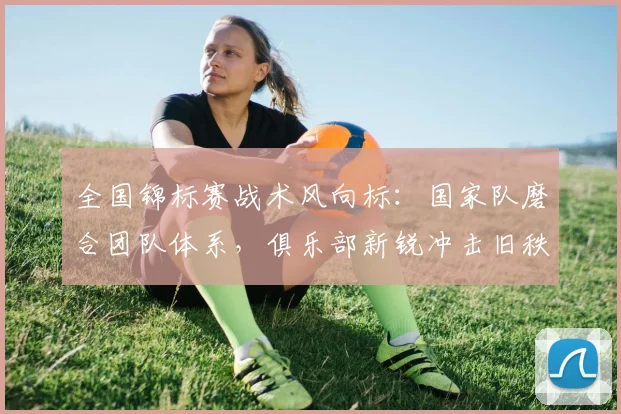 全国锦标赛战术风向标：国家队磨合团队体系，俱乐部新锐冲击旧秩序
