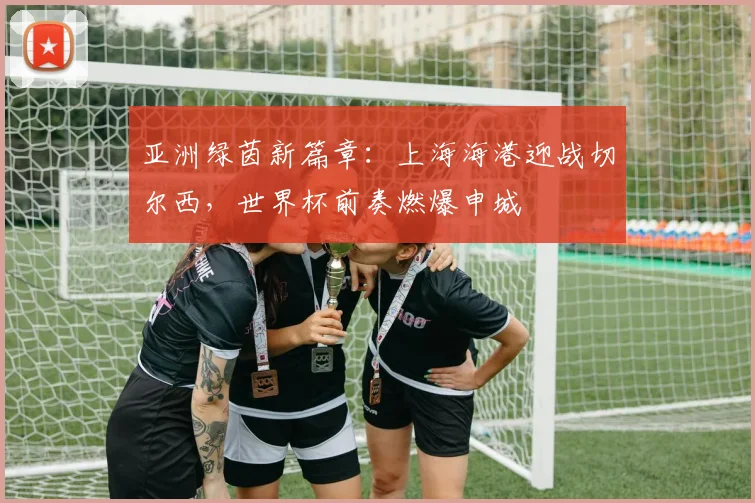 亚洲绿茵新篇章：上海海港迎战切尔西，世界杯前奏燃爆申城