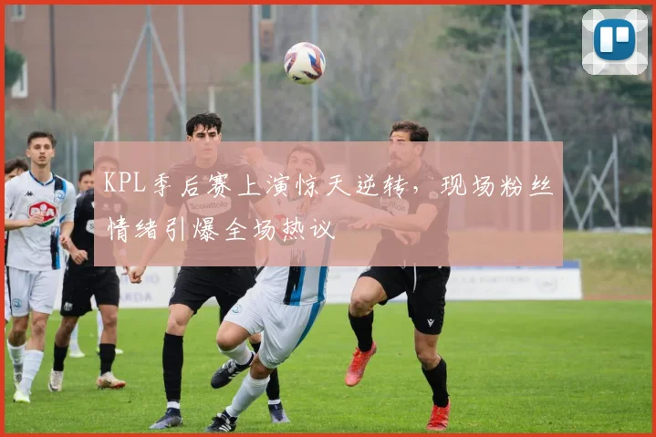 KPL季后赛上演惊天逆转，现场粉丝情绪引爆全场热议