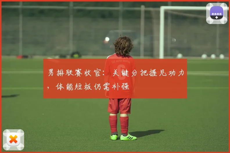 男排联赛收官：关键分把握见功力，体能短板仍需补强
