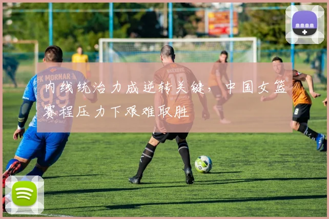 内线统治力成逆转关键，中国女篮赛程压力下艰难取胜