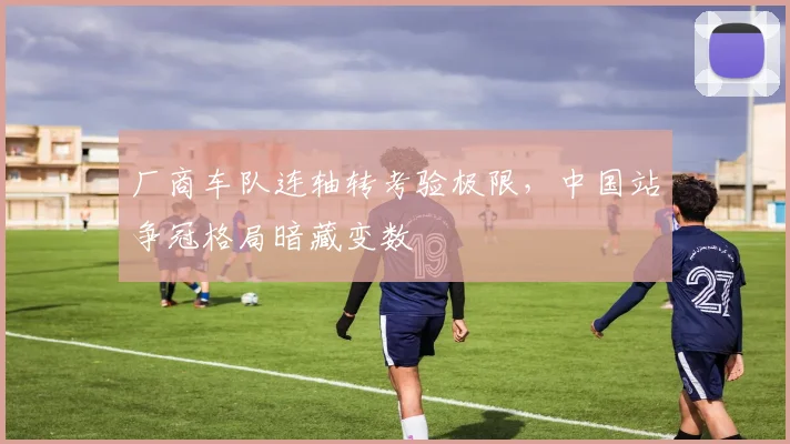 厂商车队连轴转考验极限，中国站争冠格局暗藏变数