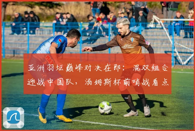 亚洲羽坛巅峰对决在即：混双组合迎战中国队，汤姆斯杯前哨战看点十足