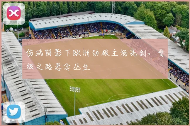 伤病阴影下欧洲劲旅主场亮剑，晋级之路悬念丛生