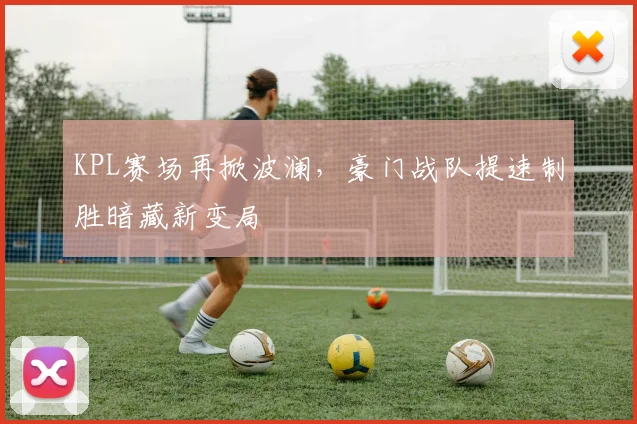 KPL赛场再掀波澜，豪门战队提速制胜暗藏新变局