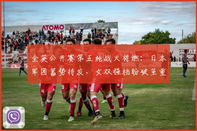 全英公开赛第五轮战火将燃：日本军团蓄势待发，女双强档盼破茧重生