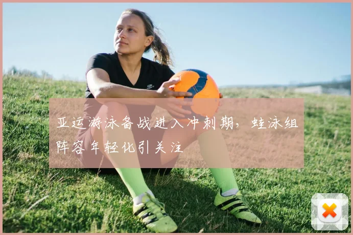 亚运游泳备战进入冲刺期，蛙泳组阵容年轻化引关注