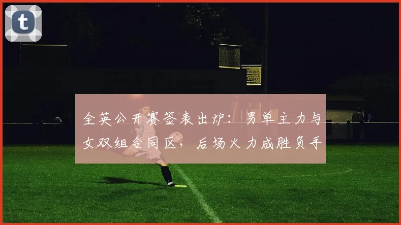 全英公开赛签表出炉：男单主力与女双组合同区，后场火力成胜负手
