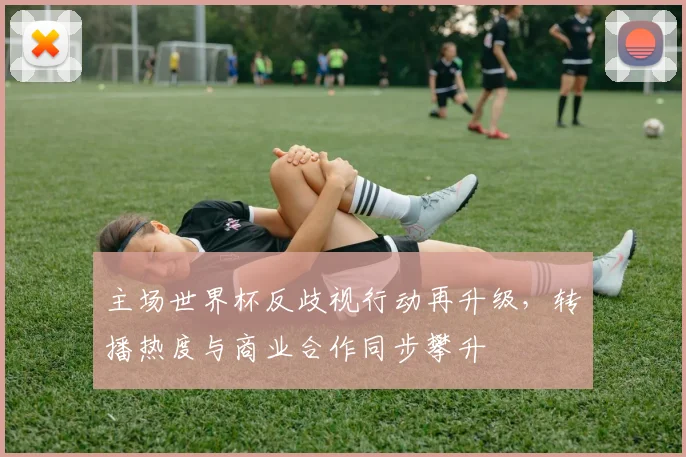 主场世界杯反歧视行动再升级，转播热度与商业合作同步攀升