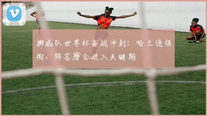 挪威队世界杯备战冲刺：哈兰德领衔，阵容磨合进入关键期