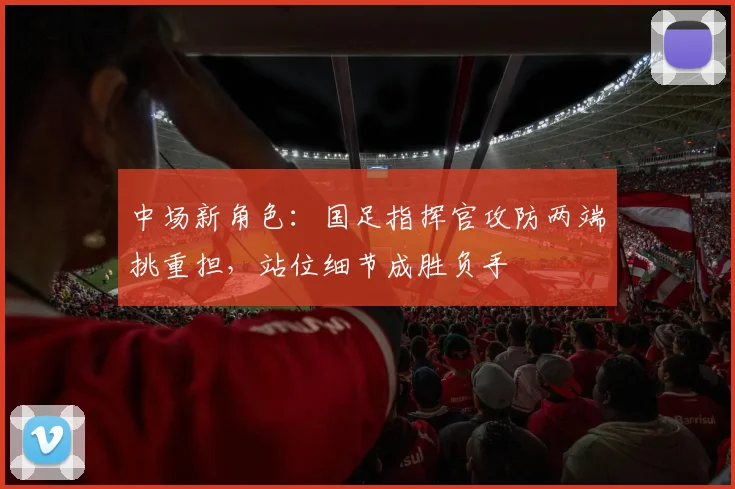 中场新角色：国足指挥官攻防两端挑重担，站位细节成胜负手