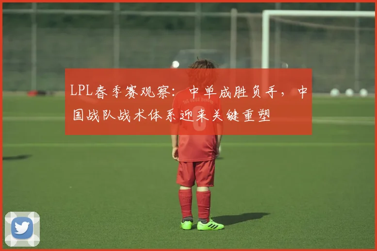 LPL春季赛观察：中单成胜负手，中国战队战术体系迎来关键重塑
