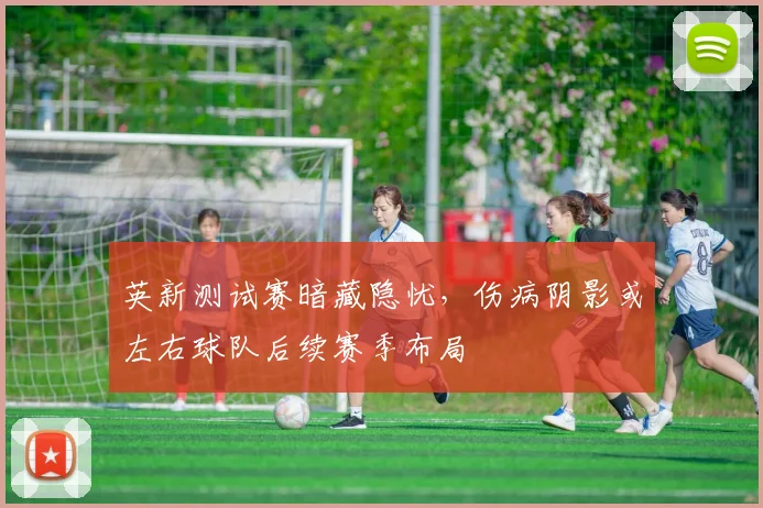 英新测试赛暗藏隐忧，伤病阴影或左右球队后续赛季布局