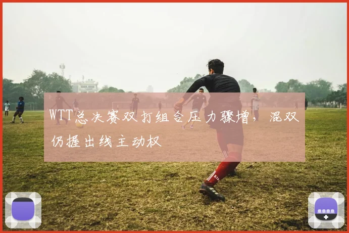 WTT总决赛双打组合压力骤增，混双仍握出线主动权