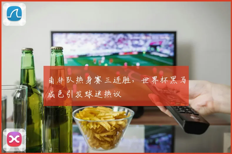 南非队热身赛三连胜，世界杯黑马成色引发球迷热议