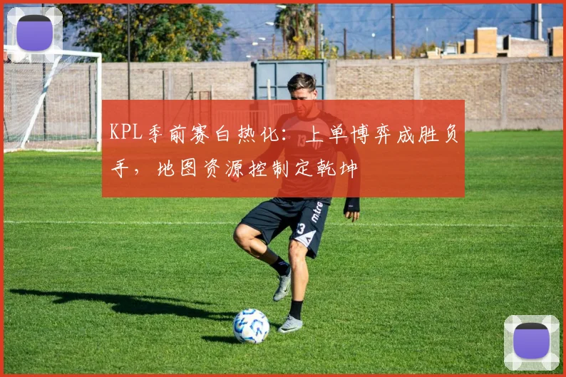 KPL季前赛白热化：上单博弈成胜负手，地图资源控制定乾坤