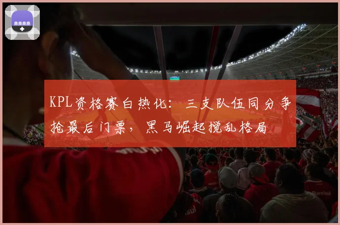 KPL资格赛白热化：三支队伍同分争抢最后门票，黑马崛起搅乱格局