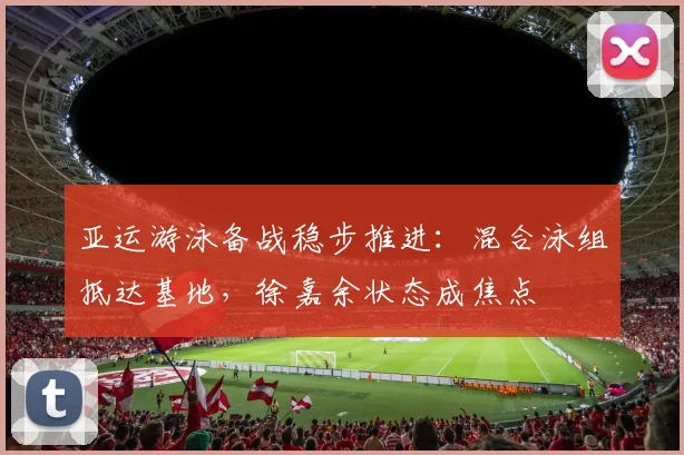 亚运游泳备战稳步推进：混合泳组抵达基地，徐嘉余状态成焦点